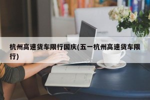 杭州高速货车限行国庆(五一杭州高速货车限行)