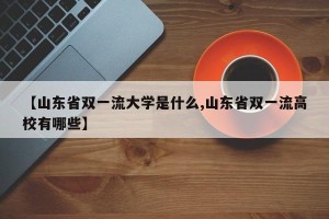 【山东省双一流大学是什么,山东省双一流高校有哪些】