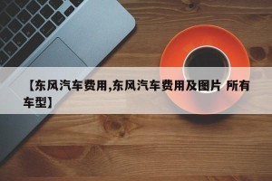【东风汽车费用,东风汽车费用及图片 所有车型】