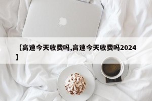 【高速今天收费吗,高速今天收费吗2024】