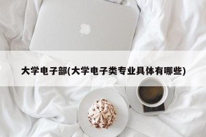 大学电子部(大学电子类专业具体有哪些)