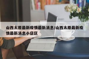 山西太原最新疫情最新消息/山西太原最新疫情最新消息小店区