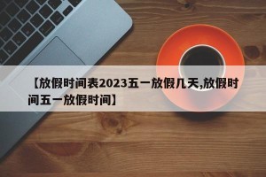 【放假时间表2023五一放假几天,放假时间五一放假时间】
