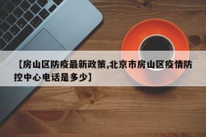 【房山区防疫最新政策,北京市房山区疫情防控中心电话是多少】