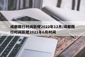 成都限行时间新规2022年12月/成都限行时间新规2021年6月时间