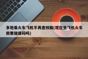 多地乘火车飞机不再查核酸(现在坐飞机火车需要健康码吗)