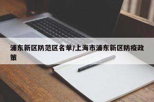 浦东新区防范区名单/上海市浦东新区防疫政策