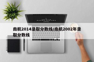 南航2014录取分数线/南航2002年录取分数线