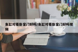 鱼缸对着卧室门好吗/鱼缸对着卧室门好吗视频