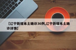 【辽宁新增本土确诊36例,辽宁新增本土确诊详情】