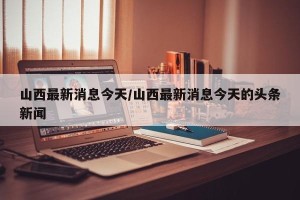 山西最新消息今天/山西最新消息今天的头条新闻