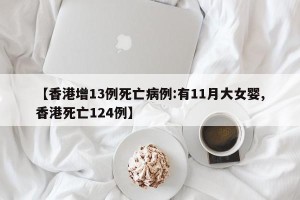 【香港增13例死亡病例:有11月大女婴,香港死亡124例】
