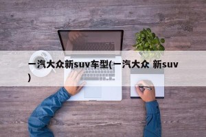 一汽大众新suv车型(一汽大众 新suv)