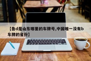 【鲁d是山东哪里的车牌号,中国唯一没有b车牌的省份】