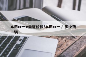 本田cr一v最近价位/本田cr一√多少钱一辆