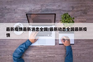 最新疫情最新消息全国/最新动态全国最新疫情