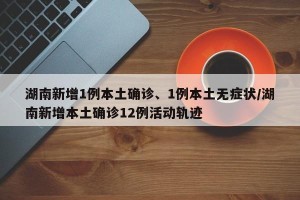 湖南新增1例本土确诊、1例本土无症状/湖南新增本土确诊12例活动轨迹