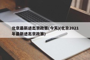 北京最新进出京政策(今天)(北京2021年最新进出京政策)