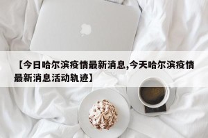 【今日哈尔滨疫情最新消息,今天哈尔滨疫情最新消息活动轨迹】