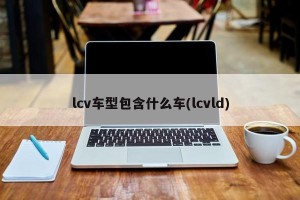 lcv车型包含什么车(lcvld)