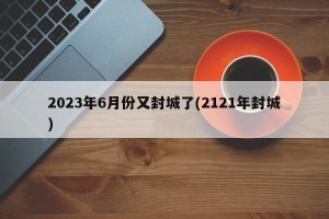 2023年6月份又封城了(2121年封城)