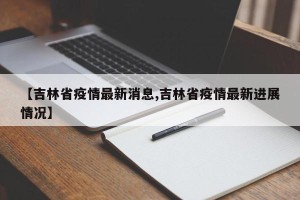 【吉林省疫情最新消息,吉林省疫情最新进展情况】