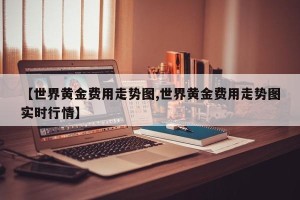 【世界黄金费用走势图,世界黄金费用走势图实时行情】
