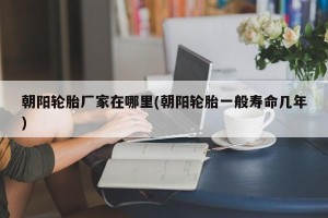 朝阳轮胎厂家在哪里(朝阳轮胎一般寿命几年)