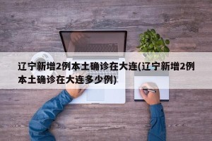 辽宁新增2例本土确诊在大连(辽宁新增2例本土确诊在大连多少例)