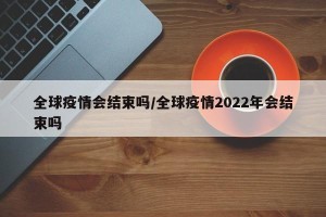 全球疫情会结束吗/全球疫情2022年会结束吗