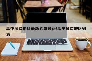 高中风险地区最新名单最新/高中风险地区列表