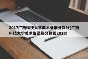 2017广西科技大学美术录取分数线(广西科技大学美术生录取分数线2018)