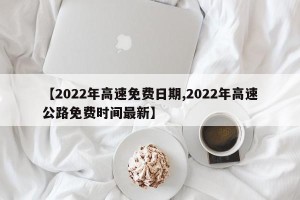 【2022年高速免费日期,2022年高速公路免费时间最新】