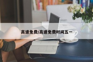 高速免费/高速免费时间五一