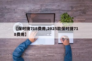 【保时捷718费用,2025款保时捷718费用】