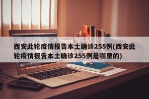 西安此轮疫情报告本土确诊255例(西安此轮疫情报告本土确诊255例是哪里的)