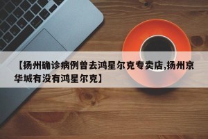 【扬州确诊病例曾去鸿星尔克专卖店,扬州京华城有没有鸿星尔克】