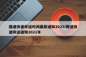 圆通快递停运时间最新通知2022/圆通快递停运通知2021年