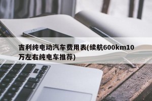 吉利纯电动汽车费用表(续航600km10万左右纯电车推荐)