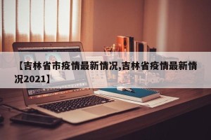 【吉林省市疫情最新情况,吉林省疫情最新情况2021】