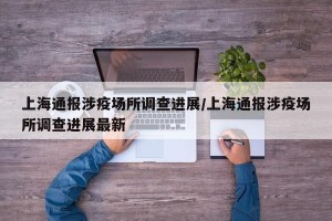 上海通报涉疫场所调查进展/上海通报涉疫场所调查进展最新