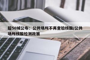 超50城公布：公共场所不再查验核酸/公共场所核酸检测政策