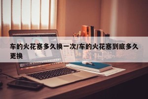 车的火花塞多久换一次/车的火花塞到底多久更换