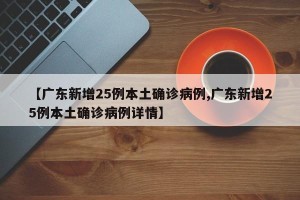 【广东新增25例本土确诊病例,广东新增25例本土确诊病例详情】