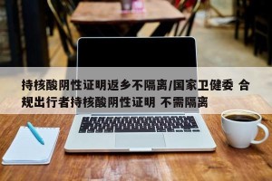 持核酸阴性证明返乡不隔离/国家卫健委 合规出行者持核酸阴性证明 不需隔离