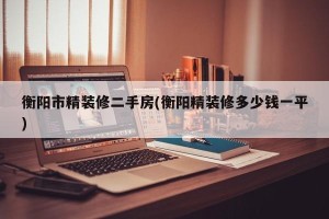 衡阳市精装修二手房(衡阳精装修多少钱一平)