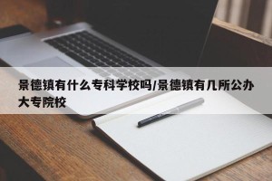 景德镇有什么专科学校吗/景德镇有几所公办大专院校