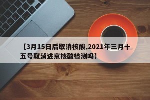 【3月15日后取消核酸,2021年三月十五号取消进京核酸检测吗】