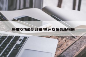 兰州疫情最新政策/兰州疫情最新措施