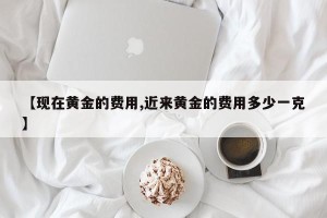 【现在黄金的费用,近来黄金的费用多少一克】